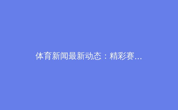 体育新闻最新动态：精彩赛事回顾 - 2